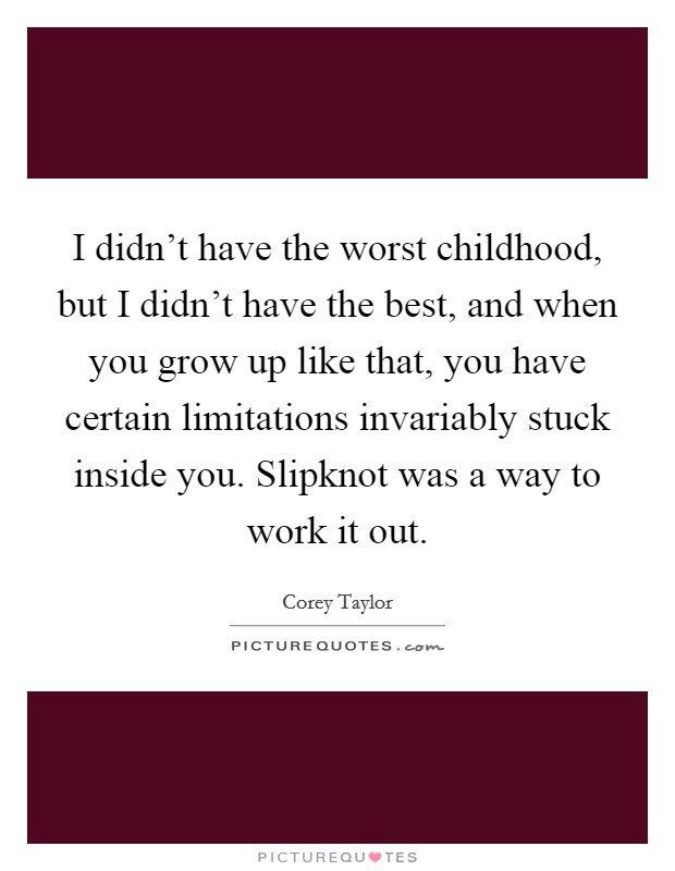I didn't have the worst childhood, but I didn't have the best, and when you grow up like that, you have certain limitations invariably stuck inside you. Slipknot was a way to work it out. Picture Quote #1