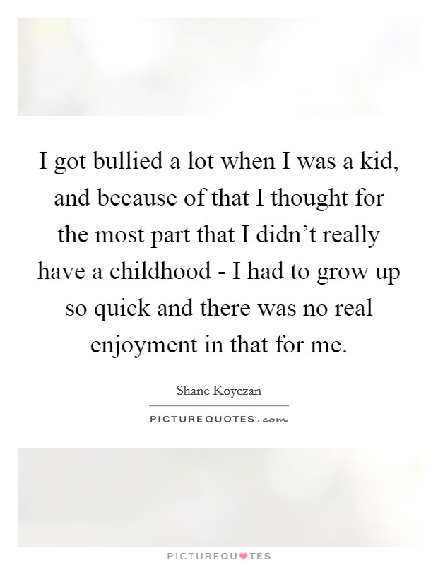 I got bullied a lot when I was a kid, and because of that I thought for the most part that I didn't really have a childhood - I had to grow up so quick and there was no real enjoyment in that for me. Picture Quote #1