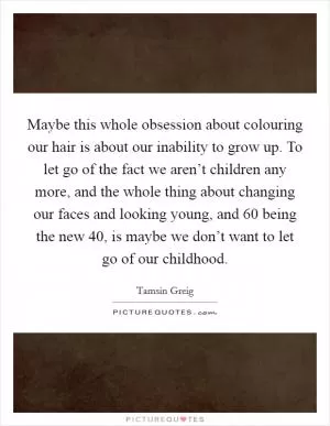 Maybe this whole obsession about colouring our hair is about our inability to grow up. To let go of the fact we aren’t children any more, and the whole thing about changing our faces and looking young, and 60 being the new 40, is maybe we don’t want to let go of our childhood Picture Quote #1