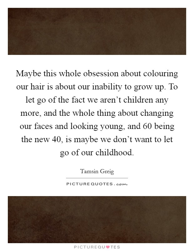Maybe this whole obsession about colouring our hair is about our inability to grow up. To let go of the fact we aren't children any more, and the whole thing about changing our faces and looking young, and 60 being the new 40, is maybe we don't want to let go of our childhood. Picture Quote #1