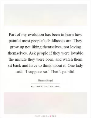 Part of my evolution has been to learn how painful most people’s childhoods are. They grow up not liking themselves, not loving themselves. Ask people if they were lovable the minute they were born, and watch them sit back and have to think about it. One lady said, ‘I suppose so.’ That’s painful Picture Quote #1