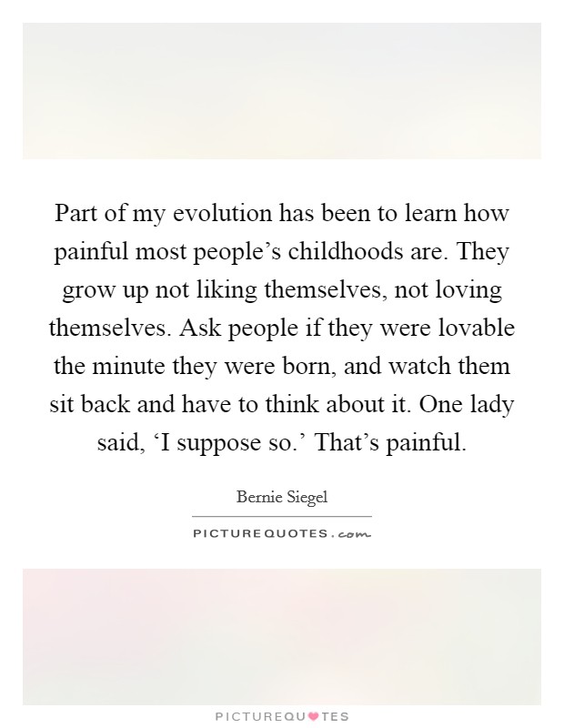 Part of my evolution has been to learn how painful most people's childhoods are. They grow up not liking themselves, not loving themselves. Ask people if they were lovable the minute they were born, and watch them sit back and have to think about it. One lady said, ‘I suppose so.' That's painful. Picture Quote #1