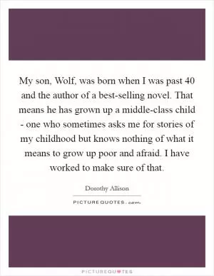 My son, Wolf, was born when I was past 40 and the author of a best-selling novel. That means he has grown up a middle-class child - one who sometimes asks me for stories of my childhood but knows nothing of what it means to grow up poor and afraid. I have worked to make sure of that Picture Quote #1