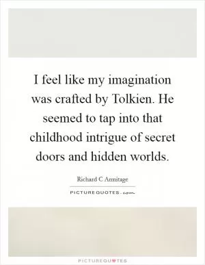 I feel like my imagination was crafted by Tolkien. He seemed to tap into that childhood intrigue of secret doors and hidden worlds Picture Quote #1
