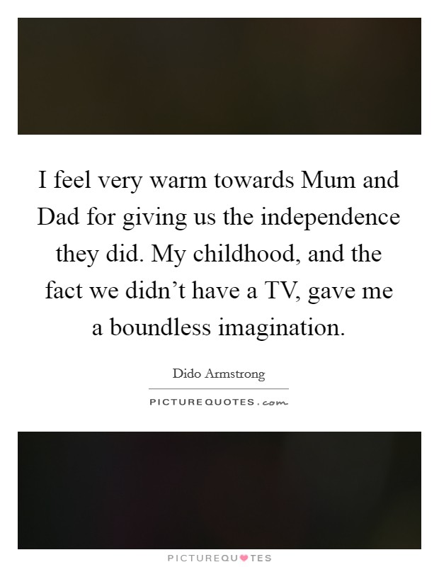 I feel very warm towards Mum and Dad for giving us the independence they did. My childhood, and the fact we didn't have a TV, gave me a boundless imagination. Picture Quote #1
