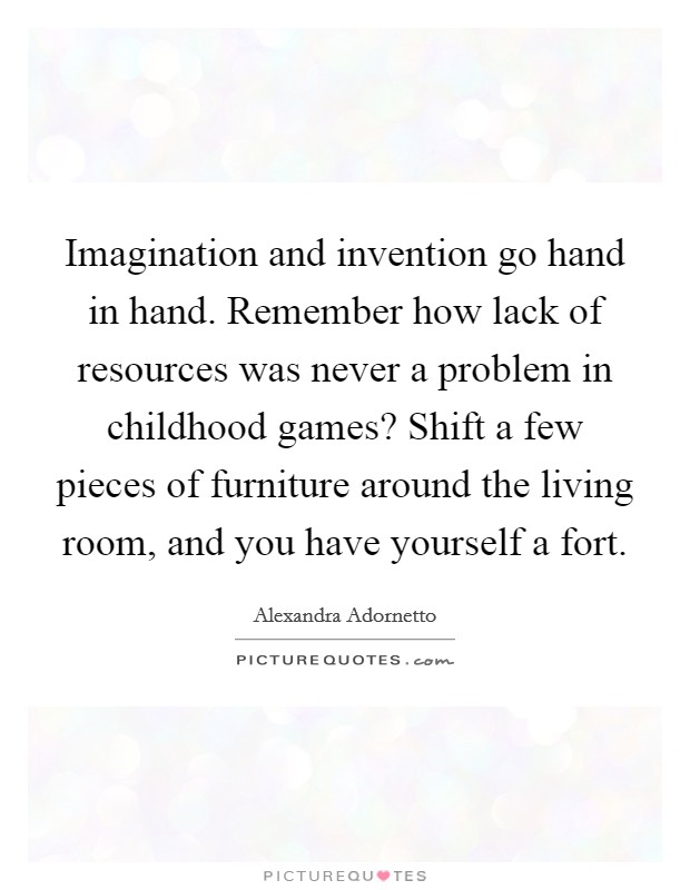 Imagination and invention go hand in hand. Remember how lack of resources was never a problem in childhood games? Shift a few pieces of furniture around the living room, and you have yourself a fort. Picture Quote #1
