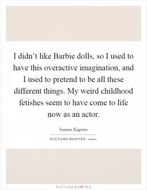 I didn’t like Barbie dolls, so I used to have this overactive imagination, and I used to pretend to be all these different things. My weird childhood fetishes seem to have come to life now as an actor Picture Quote #1