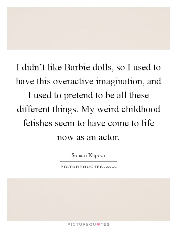 I didn't like Barbie dolls, so I used to have this overactive imagination, and I used to pretend to be all these different things. My weird childhood fetishes seem to have come to life now as an actor. Picture Quote #1