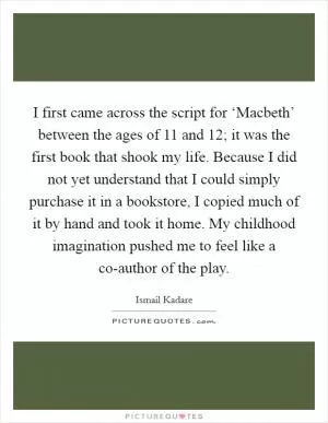 I first came across the script for ‘Macbeth’ between the ages of 11 and 12; it was the first book that shook my life. Because I did not yet understand that I could simply purchase it in a bookstore, I copied much of it by hand and took it home. My childhood imagination pushed me to feel like a co-author of the play Picture Quote #1