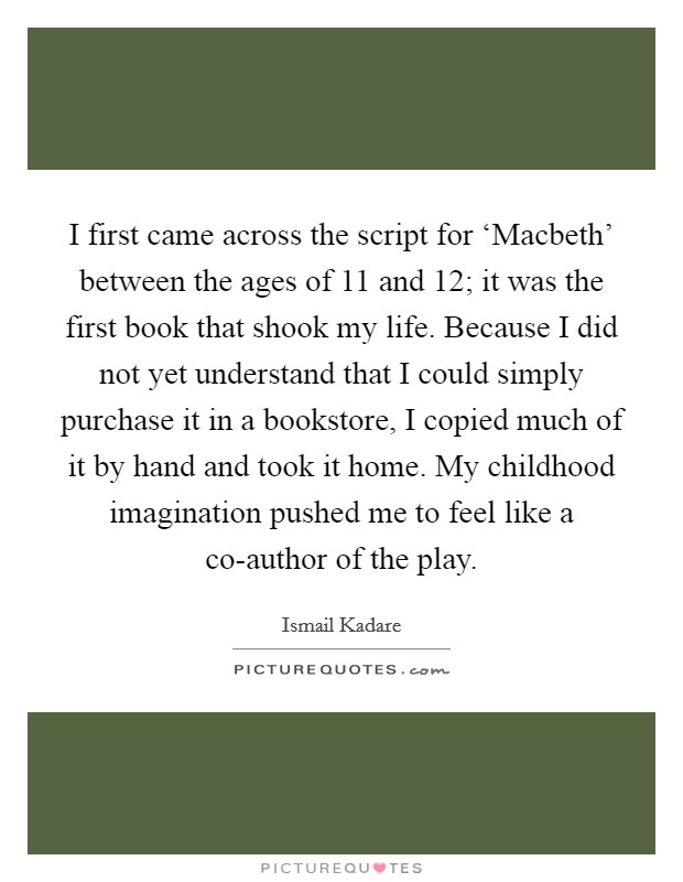 I first came across the script for ‘Macbeth' between the ages of 11 and 12; it was the first book that shook my life. Because I did not yet understand that I could simply purchase it in a bookstore, I copied much of it by hand and took it home. My childhood imagination pushed me to feel like a co-author of the play. Picture Quote #1
