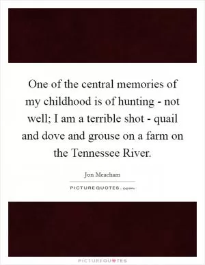 One of the central memories of my childhood is of hunting - not well; I am a terrible shot - quail and dove and grouse on a farm on the Tennessee River Picture Quote #1