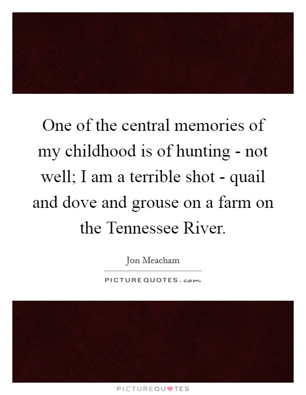 One of the central memories of my childhood is of hunting - not well; I am a terrible shot - quail and dove and grouse on a farm on the Tennessee River. Picture Quote #1