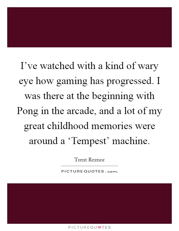 I've watched with a kind of wary eye how gaming has progressed. I was there at the beginning with Pong in the arcade, and a lot of my great childhood memories were around a ‘Tempest' machine. Picture Quote #1