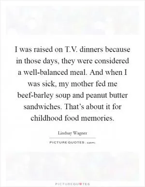 I was raised on T.V. dinners because in those days, they were considered a well-balanced meal. And when I was sick, my mother fed me beef-barley soup and peanut butter sandwiches. That’s about it for childhood food memories Picture Quote #1