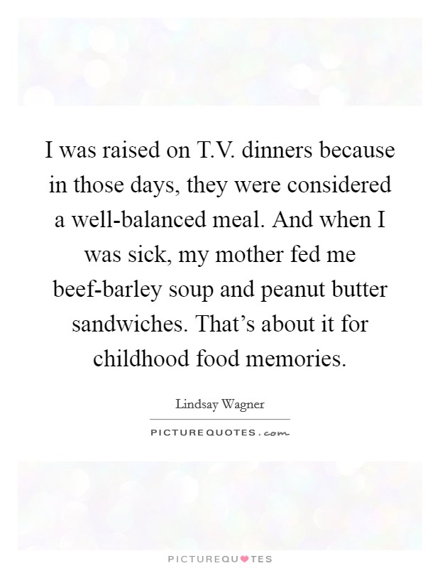 I was raised on T.V. dinners because in those days, they were considered a well-balanced meal. And when I was sick, my mother fed me beef-barley soup and peanut butter sandwiches. That's about it for childhood food memories. Picture Quote #1