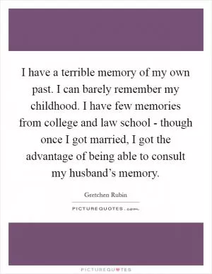 I have a terrible memory of my own past. I can barely remember my childhood. I have few memories from college and law school - though once I got married, I got the advantage of being able to consult my husband’s memory Picture Quote #1