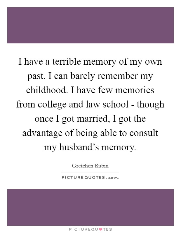 I have a terrible memory of my own past. I can barely remember my childhood. I have few memories from college and law school - though once I got married, I got the advantage of being able to consult my husband's memory. Picture Quote #1