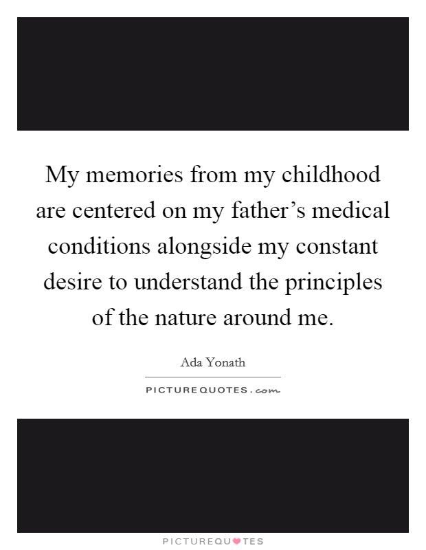 My memories from my childhood are centered on my father's medical conditions alongside my constant desire to understand the principles of the nature around me. Picture Quote #1