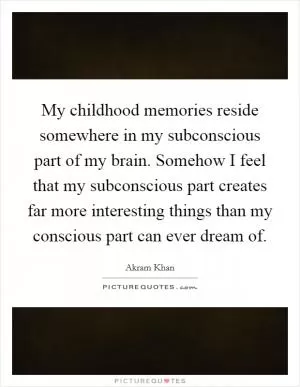 My childhood memories reside somewhere in my subconscious part of my brain. Somehow I feel that my subconscious part creates far more interesting things than my conscious part can ever dream of Picture Quote #1