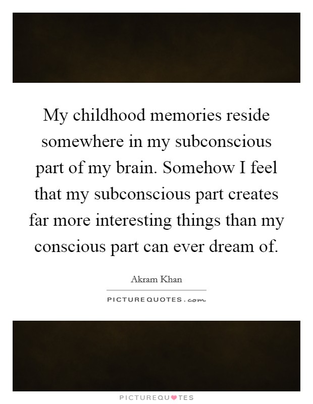 My childhood memories reside somewhere in my subconscious part of my brain. Somehow I feel that my subconscious part creates far more interesting things than my conscious part can ever dream of. Picture Quote #1