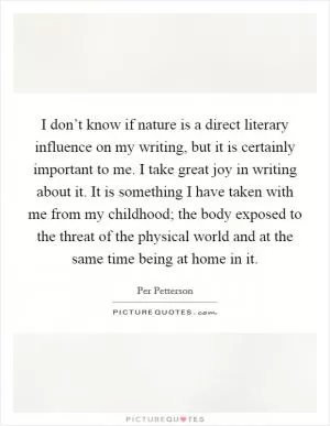 I don’t know if nature is a direct literary influence on my writing, but it is certainly important to me. I take great joy in writing about it. It is something I have taken with me from my childhood; the body exposed to the threat of the physical world and at the same time being at home in it Picture Quote #1