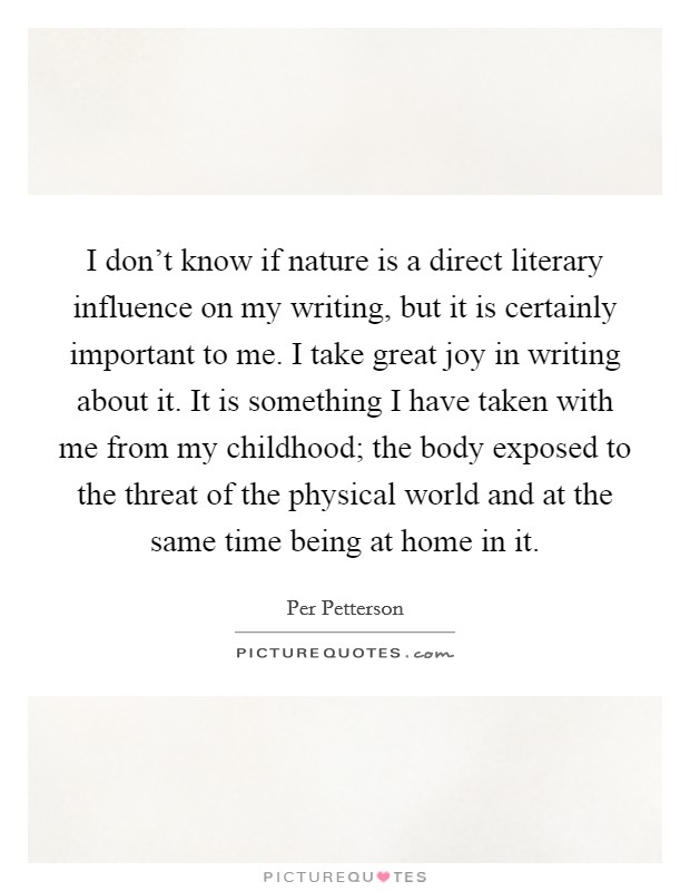 I don't know if nature is a direct literary influence on my writing, but it is certainly important to me. I take great joy in writing about it. It is something I have taken with me from my childhood; the body exposed to the threat of the physical world and at the same time being at home in it. Picture Quote #1