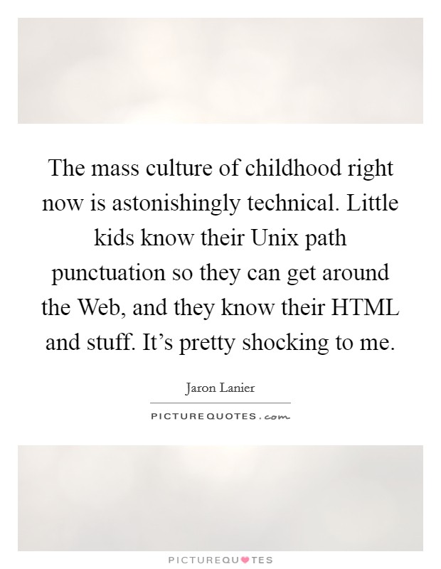 The mass culture of childhood right now is astonishingly technical. Little kids know their Unix path punctuation so they can get around the Web, and they know their HTML and stuff. It's pretty shocking to me. Picture Quote #1
