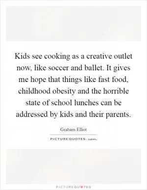 Kids see cooking as a creative outlet now, like soccer and ballet. It gives me hope that things like fast food, childhood obesity and the horrible state of school lunches can be addressed by kids and their parents Picture Quote #1