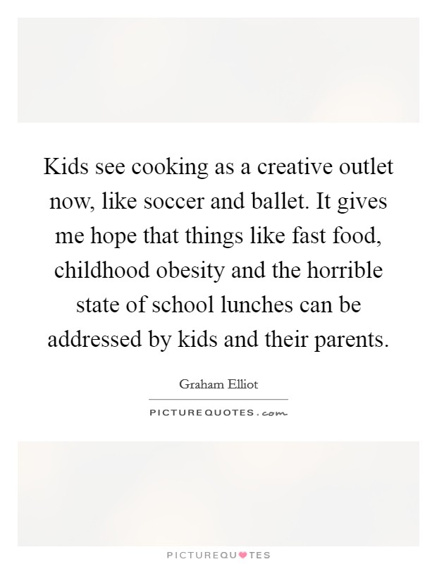 Kids see cooking as a creative outlet now, like soccer and ballet. It gives me hope that things like fast food, childhood obesity and the horrible state of school lunches can be addressed by kids and their parents. Picture Quote #1