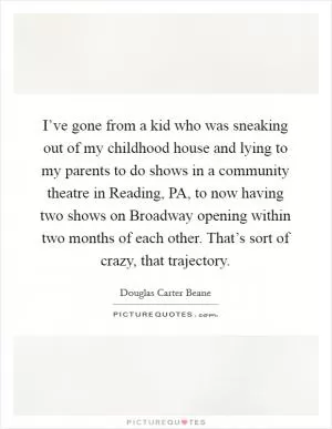 I’ve gone from a kid who was sneaking out of my childhood house and lying to my parents to do shows in a community theatre in Reading, PA, to now having two shows on Broadway opening within two months of each other. That’s sort of crazy, that trajectory Picture Quote #1