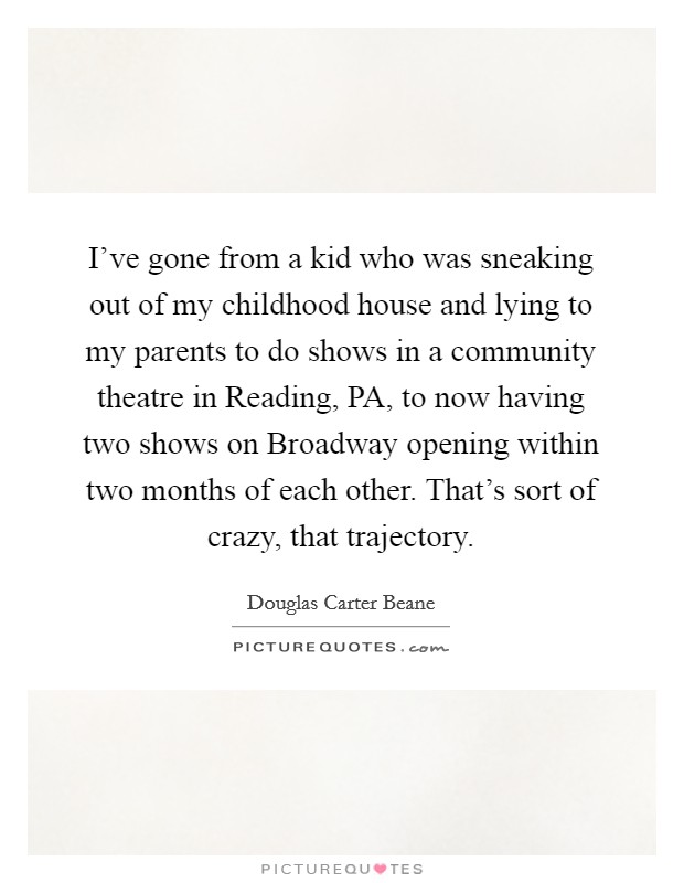 I've gone from a kid who was sneaking out of my childhood house and lying to my parents to do shows in a community theatre in Reading, PA, to now having two shows on Broadway opening within two months of each other. That's sort of crazy, that trajectory. Picture Quote #1