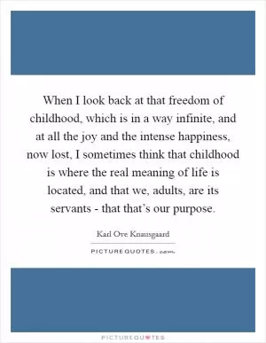 When I look back at that freedom of childhood, which is in a way infinite, and at all the joy and the intense happiness, now lost, I sometimes think that childhood is where the real meaning of life is located, and that we, adults, are its servants - that that’s our purpose Picture Quote #1