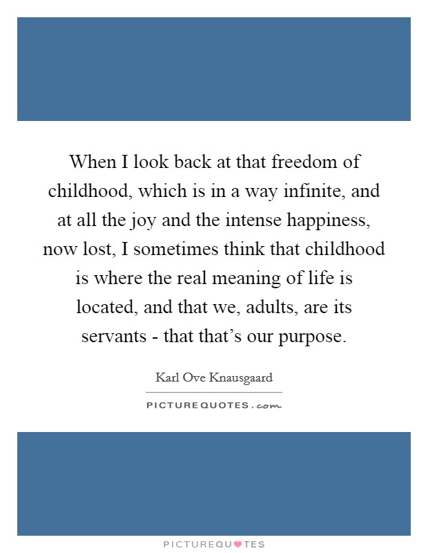 When I look back at that freedom of childhood, which is in a way infinite, and at all the joy and the intense happiness, now lost, I sometimes think that childhood is where the real meaning of life is located, and that we, adults, are its servants - that that's our purpose. Picture Quote #1