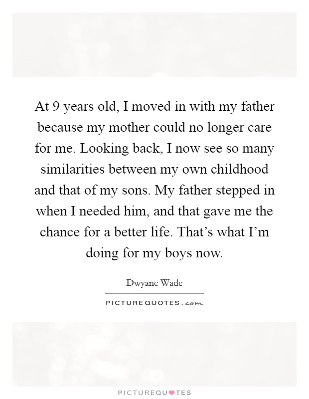 At 9 years old, I moved in with my father because my mother could no longer care for me. Looking back, I now see so many similarities between my own childhood and that of my sons. My father stepped in when I needed him, and that gave me the chance for a better life. That's what I'm doing for my boys now. Picture Quote #1