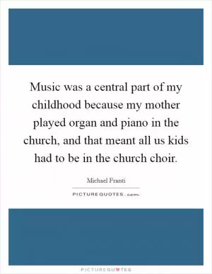 Music was a central part of my childhood because my mother played organ and piano in the church, and that meant all us kids had to be in the church choir Picture Quote #1
