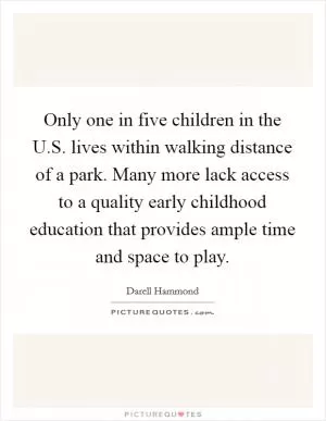 Only one in five children in the U.S. lives within walking distance of a park. Many more lack access to a quality early childhood education that provides ample time and space to play Picture Quote #1
