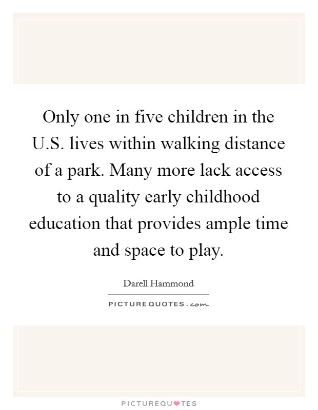 Only one in five children in the U.S. lives within walking distance of a park. Many more lack access to a quality early childhood education that provides ample time and space to play. Picture Quote #1