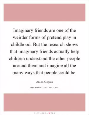 Imaginary friends are one of the weirder forms of pretend play in childhood. But the research shows that imaginary friends actually help children understand the other people around them and imagine all the many ways that people could be Picture Quote #1