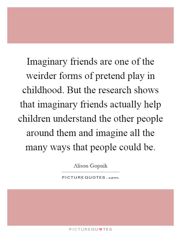 Imaginary friends are one of the weirder forms of pretend play in childhood. But the research shows that imaginary friends actually help children understand the other people around them and imagine all the many ways that people could be. Picture Quote #1