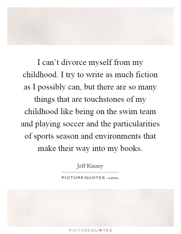 I can't divorce myself from my childhood. I try to write as much fiction as I possibly can, but there are so many things that are touchstones of my childhood like being on the swim team and playing soccer and the particularities of sports season and environments that make their way into my books. Picture Quote #1