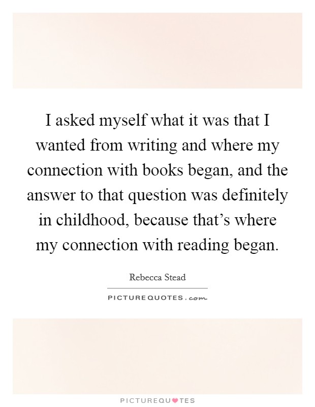I asked myself what it was that I wanted from writing and where my connection with books began, and the answer to that question was definitely in childhood, because that's where my connection with reading began. Picture Quote #1