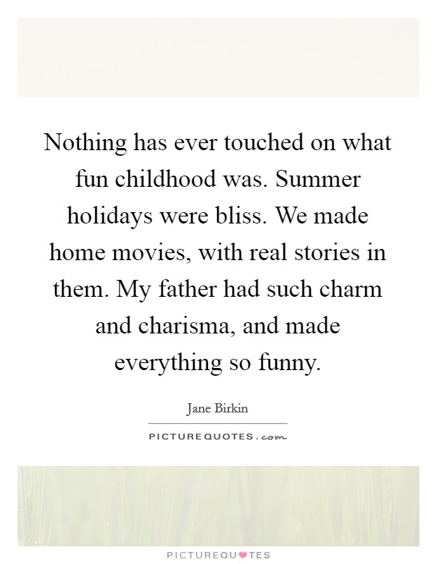 Nothing has ever touched on what fun childhood was. Summer holidays were bliss. We made home movies, with real stories in them. My father had such charm and charisma, and made everything so funny. Picture Quote #1