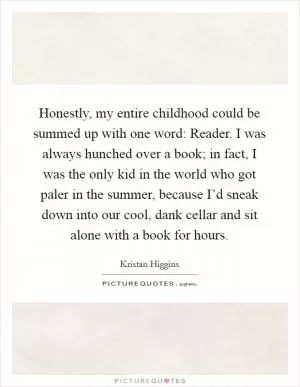 Honestly, my entire childhood could be summed up with one word: Reader. I was always hunched over a book; in fact, I was the only kid in the world who got paler in the summer, because I’d sneak down into our cool, dank cellar and sit alone with a book for hours Picture Quote #1