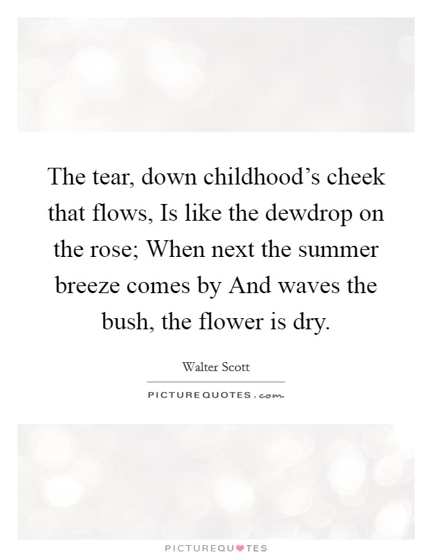 The tear, down childhood's cheek that flows, Is like the dewdrop on the rose; When next the summer breeze comes by And waves the bush, the flower is dry. Picture Quote #1
