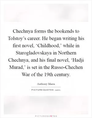 Chechnya forms the bookends to Tolstoy’s career. He began writing his first novel, ‘Childhood,’ while in Starogladovskaya in Northern Chechnya, and his final novel, ‘Hadji Murad,’ is set in the Russo-Chechen War of the 19th century Picture Quote #1