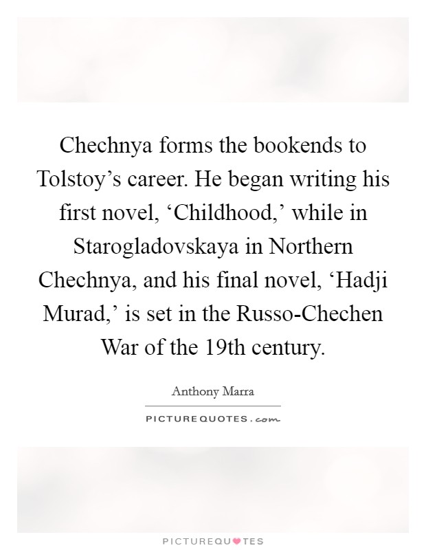 Chechnya forms the bookends to Tolstoy's career. He began writing his first novel, ‘Childhood,' while in Starogladovskaya in Northern Chechnya, and his final novel, ‘Hadji Murad,' is set in the Russo-Chechen War of the 19th century. Picture Quote #1