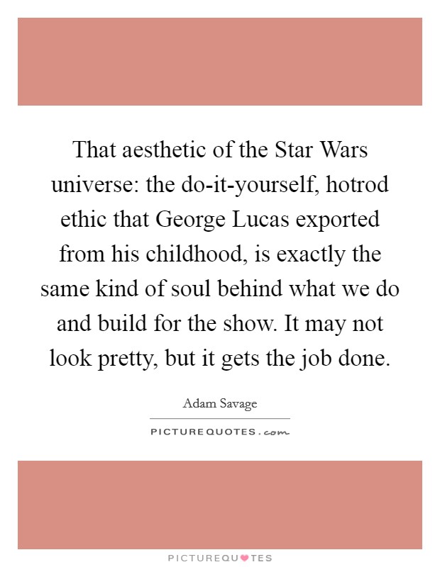 That aesthetic of the Star Wars universe: the do-it-yourself, hotrod ethic that George Lucas exported from his childhood, is exactly the same kind of soul behind what we do and build for the show. It may not look pretty, but it gets the job done. Picture Quote #1