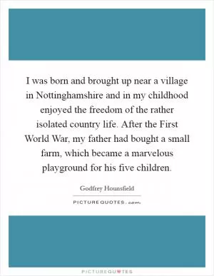 I was born and brought up near a village in Nottinghamshire and in my childhood enjoyed the freedom of the rather isolated country life. After the First World War, my father had bought a small farm, which became a marvelous playground for his five children Picture Quote #1