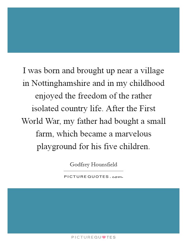 I was born and brought up near a village in Nottinghamshire and in my childhood enjoyed the freedom of the rather isolated country life. After the First World War, my father had bought a small farm, which became a marvelous playground for his five children. Picture Quote #1