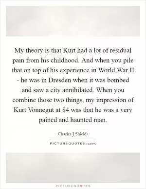 My theory is that Kurt had a lot of residual pain from his childhood. And when you pile that on top of his experience in World War II - he was in Dresden when it was bombed and saw a city annihilated. When you combine those two things, my impression of Kurt Vonnegut at 84 was that he was a very pained and haunted man Picture Quote #1
